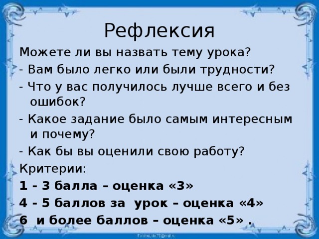 Рефлексия Можете ли вы назвать тему урока? - Вам было легко или были трудности? - Что у вас получилось лучше всего и без ошибок? - Какое задание было самым интересным и почему? - Как бы вы оценили свою работу? Критерии: 1 - 3 балла – оценка «3» 4 - 5 баллов за урок – оценка «4» 6 и более баллов – оценка «5» .