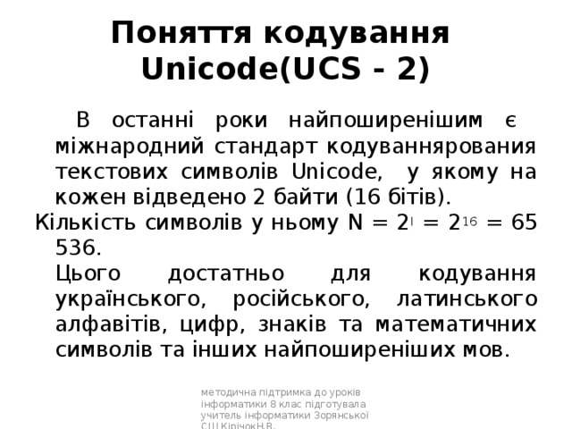 Поняття кодування  Unicode(UCS - 2)   В останні роки найпоширенішим є міжнародний стандарт кодуваннярования текстових символів Unicode, у якому на кожен відведено 2 байти (16 бітів). Кількість символів у ньому N = 2 I = 2 16 = 65 536.  Цього достатньо для кодування українського, російського, латинського алфавітів, цифр, знаків та математичних символів та інших найпоширеніших мов. методична підтримка до уроків інформатики 8 клас підготувала учитель інформатики Зорянської СШ КірічокН.В. 