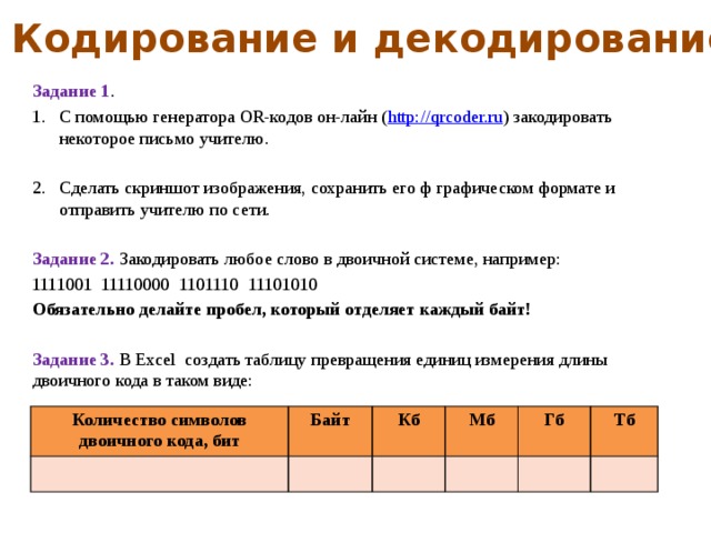 Кодирование и декодирование Задание 1 . С помощью генератора OR-кодов он-лайн ( http://qrcoder.ru ) закодировать некоторое письмо учителю. Сделать скриншот изображения, сохранить его ф графическом формате и отправить учителю по сети. Задание 2. Закодировать любое слово в двоичной системе, например: 1111001 11110000 1101110 11101010 Обязательно делайте пробел, который отделяет каждый байт!  Задание 3. В Excel создать таблицу превращения единиц измерения длины двоичного кода в таком виде: Количество символов двоичного кода, бит Байт Кб Мб Гб Тб 