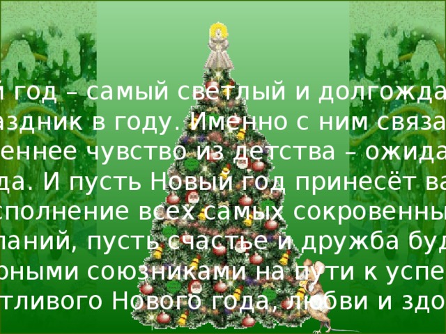 Новый год – самый светлый и долгожданный праздник в году. Именно с ним связано искреннее чувство из детства – ожидание чуда. И пусть Новый год принесёт вам исполнение всех самых сокровенных желаний, пусть счастье и дружба будут верными союзниками на пути к успеху.  Счастливого Нового года, любви и здоровья! 