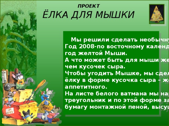 ПРОЕКТ  ЁЛКА ДЛЯ МЫШКИ  Мы решили сделать необычную ёлку. Год 2008-по восточному календарю – год желтой Мыши. А что может быть для мыши желаннее, чем кусочек сыра. Чтобы угодить Мышке, мы сделали нашу ёлку в форме кусочка сыра – желтого, аппетитного. На листе белого ватмана мы нарисовали треугольник и по этой форме залили бумагу монтажной пеной, высушили. 