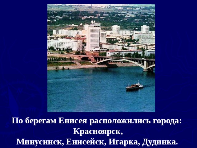 По берегам Енисея расположились города:  Красноярск,  Минусинск, Енисейск, Игарка, Дудинка.  