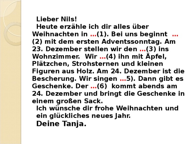 Lieber Nils! Heute erz ä hle ich dir alles ü ber Weihnachten in … (1). Bei uns beginnt … (2) mit dem ersten Adventssonntag. Am 23. Dezember stellen wir den … (3) ins Wohnzimmer. Wir … (4) ihn mit Ä pfel, Pl ä tzchen, Strohsternen und kleinen Figuren aus Holz. Am 24. Dezember ist die Bescherung. Wir singen … 5). Dann gibt es Geschenke. Der … (6) kommt abends am 24. Dezember und bringt die Geschenke in einem gro ß en Sack. Ich w ü nsche dir frohe Weihnachten und ein gl ü ckliches neues Jahr. Deine Tanja.  