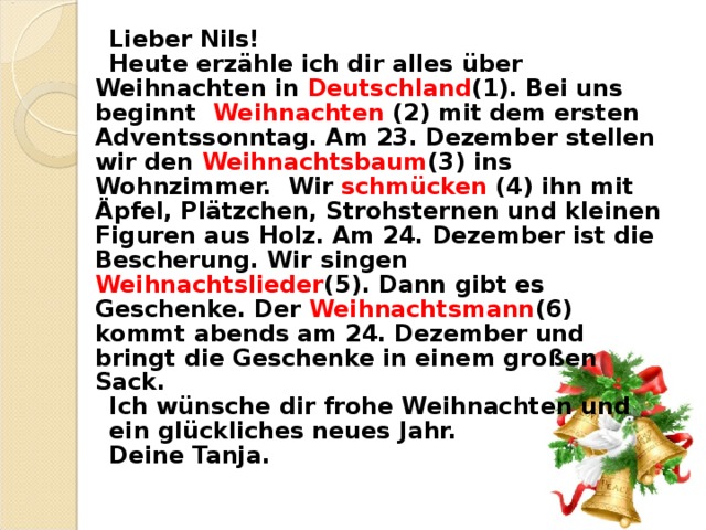 Lieber Nils! Heute erz ä hle ich dir alles ü ber Weihnachten in Deutschland (1). Bei uns beginnt Weihnachten  (2) mit dem ersten Adventssonntag. Am 23. Dezember stellen wir den Weihnachtsbaum (3) ins Wohnzimmer. Wir schm ü cken (4) ihn mit Ä pfel, Pl ä tzchen, Strohsternen und kleinen Figuren aus Holz. Am 24. Dezember ist die Bescherung. Wir singen Weihnachtslieder (5). Dann gibt es Geschenke. Der Weihnachtsmann (6) kommt abends am 24. Dezember und bringt die Geschenke in einem gro ß en Sack. Ich w ü nsche dir frohe Weihnachten und ein gl ü ckliches neues Jahr. Deine Tanja. 