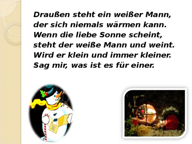 Draußen steht ein weißer Mann, der sich niemals wärmen kann. Wenn die liebe Sonne scheint, steht der weiße Mann und weint. Wird er klein und immer kleiner. Sag mir, was ist es für einer. 
