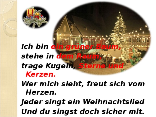 Ich bin ein grüner Baum, stehe in dem Raum, trage Kugeln, Sterne und Kerzen. Wer mich sieht, freut sich vom Herzen. Jeder singt ein Weihnachtslied Und du singst doch sicher mit.  