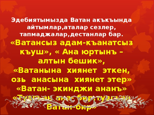 Эдебиятымызда Ватан акъкъында айтымлар,аталар сезлер, тапмаджалар,дестанлар бар. «Ватансыз адам-къанатсыз къуш», « Ана юртынъ –алтын бешик», «Ватанына хиянет эткен, озь анасына хиянет этер» «Ватан- экинджи ананъ» «Тувгъан ана- бир,тувгъан Ватан-бир»  