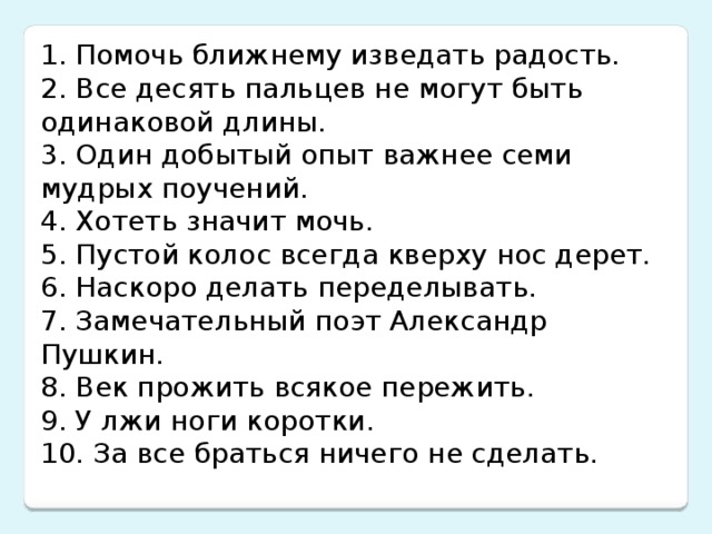 1. Помочь ближнему изведать радость. 2. Все десять пальцев не могут быть одинаковой длины. 3. Один добытый опыт важнее семи мудрых поучений. 4. Хотеть значит мочь. 5. Пустой колос всегда кверху нос дерет. 6. Наскоро делать переделывать. 7. Замечательный поэт Александр Пушкин. 8. Век прожить всякое пережить. 9. У лжи ноги коротки. 10. За все браться ничего не сделать.