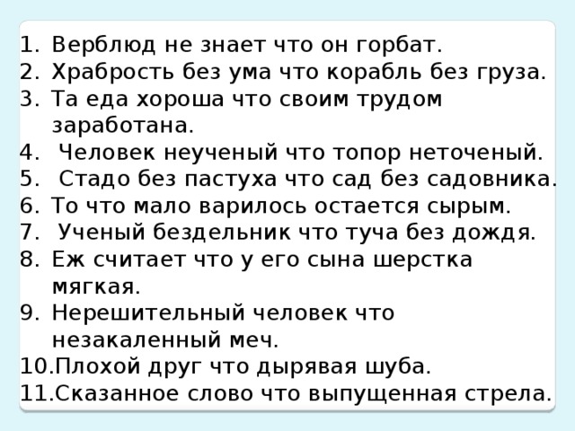 Верблюд не знает что он горбат. Храбрость без ума что корабль без груза. Та еда хороша что своим трудом заработана. Человек неученый что топор неточеный. Стадо без пастуха что сад без садовника. То что мало варилось остается сырым. Ученый бездельник что туча без дождя. Еж считает что у его сына шерстка мягкая. Нерешительный человек что незакаленный меч. Плохой друг что дырявая шуба. Сказанное слово что выпущенная стрела.