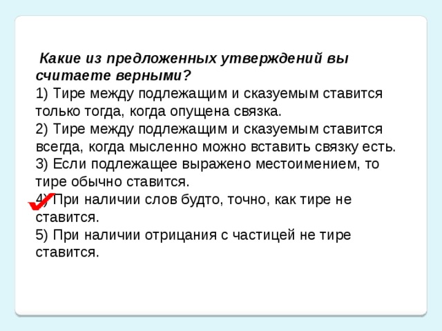 Какие из предложенных утверждений вы считаете верными? 1) Тире между подлежащим и сказуемым ставится только тогда, когда опущена связка. 2) Тире между подлежащим и сказуемым ставится всегда, когда мысленно можно вставить связку есть. 3) Если подлежащее выражено местоимением, то тире обычно ставится. 4) При наличии слов будто, точно, как тире не ставится. 5) При наличии отрицания с частицей не тире ставится.