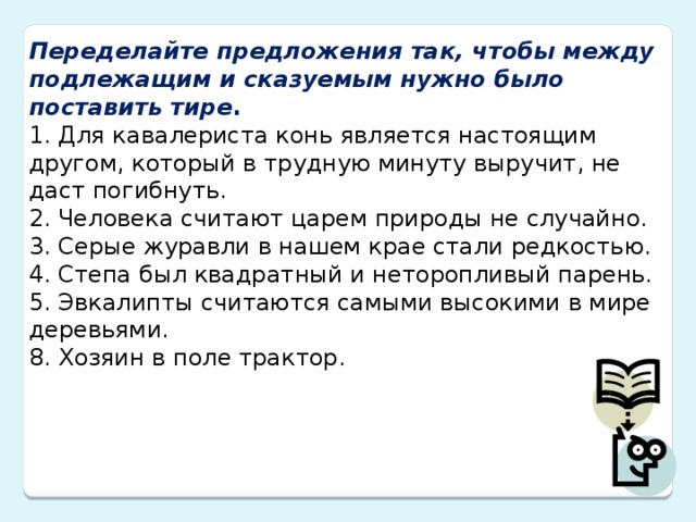 Переделайте предложения так, чтобы между подлежащим и сказуемым нужно было поставить тире . 1. Для кавалериста конь является настоящим другом, который в трудную минуту выручит, не даст погибнуть. 2. Человека считают царем природы не случайно. 3. Серые журавли в нашем крае стали редкостью. 4. Степа был квадратный и неторопливый парень. 5. Эвкалипты считаются самыми высокими в мире деревьями. 8. Хозяин в поле трактор.