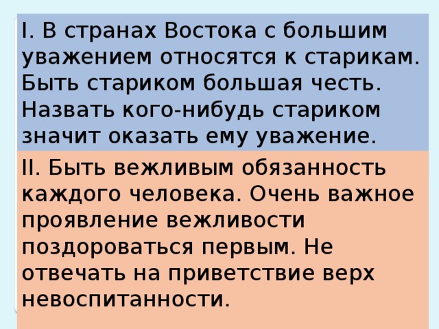 I. В странах Востока с большим уважением относятся к старикам. Быть стариком большая честь. Назвать кого-нибудь стариком значит оказать ему уважение. II. Быть вежливым обязанность каждого человека. Очень важное проявление вежливости поздороваться первым. Не отвечать на приветствие верх невоспитанности. 13