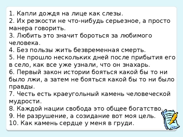 1. Капли дождя на лице как слезы. 2. Их резкости не что-нибудь серьезное, а просто манера говорить. 3. Любить это значит бороться за любимого человека. 4. Без пользы жить безвременная смерть. 5. Не прошло нескольких дней после прибытия его в село, как все уже узнали, что он знахарь. 6. Первый закон истории бояться какой бы то ни было лжи, а затем не бояться какой бы то ни было правды. 7. Честь есть краеугольный камень человеческой мудрости. 8. Каждой нации свобода это общее богатство. 9. Не разрушение, а созидание вот моя цель. 10. Как камень сердце у меня в груди.