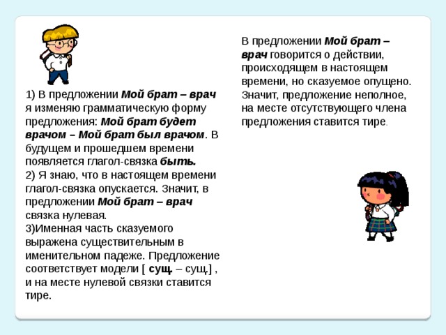 В предложении Мой брат – врач говорится о действии, происходящем в настоящем времени, но сказуемое опущено. Значит, предложение неполное, на месте отсутствующего члена предложения ставится тире . 1) В предложении Мой брат – врач я изменяю грамматическую форму предложения: Мой брат будет врачом – Мой брат был врачом . В будущем и прошедшем времени появляется глагол-связка быть. 2) Я знаю, что в настоящем времени глагол-связка опускается. Значит, в предложении Мой брат – врач связка нулевая. 3)Именная часть сказуемого выражена существительным в именительном падеже. Предложение соответствует модели [ сущ. – сущ.] , и на месте нулевой связки ставится тире.