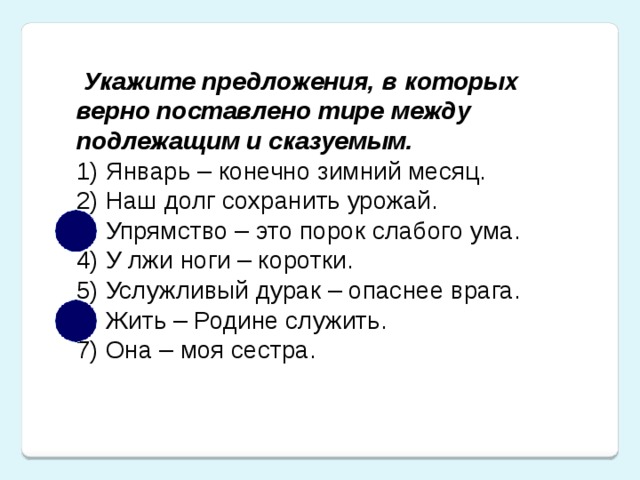 Укажите предложения, в которых верно поставлено тире между подлежащим и сказуемым. 1) Январь – конечно зимний месяц. 2) Наш долг сохранить урожай. 3) Упрямство – это порок слабого ума. 4) У лжи ноги – коротки. 5) Услужливый дурак – опаснее врага. 6) Жить – Родине служить. 7) Она – моя сестра.