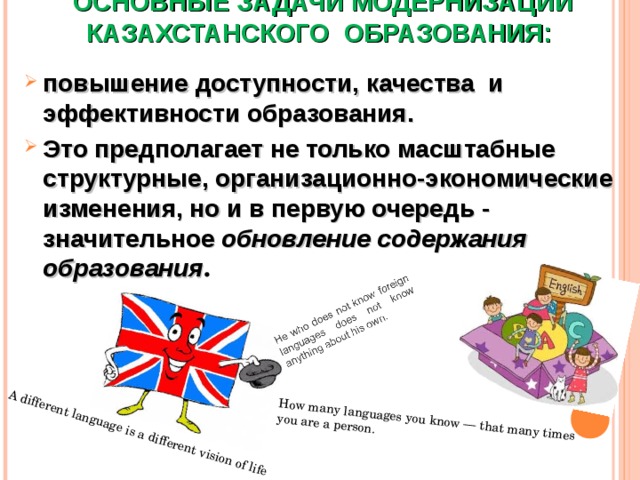 A different language is a different vision of life How many languages you know — that many times you are a person.    ОСНОВНЫЕ ЗАДАЧИ МОДЕРНИЗАЦИИ КАЗАХСТАНСКОГО ОБРАЗОВАНИЯ:   повышение доступности, качества и эффективности образования. Это предполагает не только масштабные структурные, организационно-экономические изменения, но и в первую очередь - значительное обновление содержания образования . 