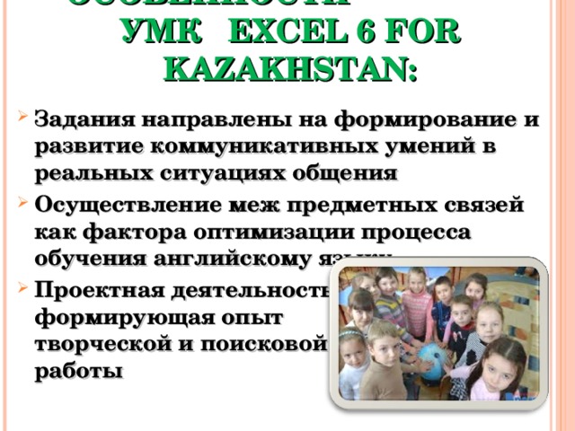 ОТЛИЧИТЕЛЬНЫЕ ОСОБЕННОСТИ УМК EXCEL 6 FOR KAZAKHSTAN: Задания направлены на формирование и развитие коммуникативных умений в реальных ситуациях общения Осуществление меж предметных связей как фактора оптимизации процесса обучения английскому языку Проектная деятельность формирующая опыт творческой и поисковой работы 