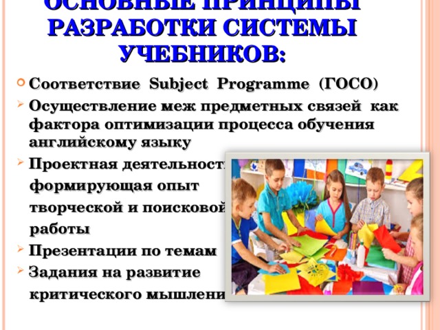 ОСНОВНЫЕ ПРИНЦИПЫ РАЗРАБОТКИ СИСТЕМЫ УЧЕБНИКОВ: Соответствие Subject Programme (ГОСО) Осуществление меж предметных связей как фактора оптимизации процесса обучения английскому языку Проектная деятельность  формирующая опыт  творческой и поисковой  работы Презентации по темам Задания на развитие  критического мышления      