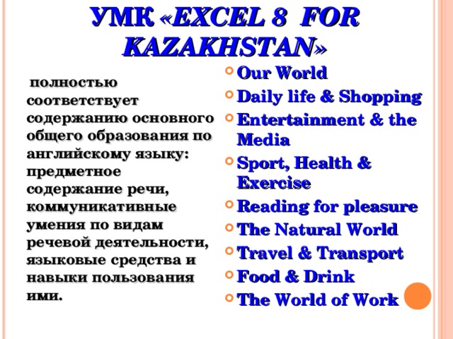 СОДЕРЖАНИЕ ОБУЧЕНИЯ ПО  УМК «EXCEL 8 FOR KAZAKHSTAN» Our World Daily life & Shopping Entertainment & the Media Sport, Health & Exercise Reading for pleasure The Natural World Travel & Transport Food & Drink The World of Work  полностью соответствует содержанию основного общего образования по английскому языку: предметное содержание речи, коммуникативные умения по видам речевой деятельности, языковые средства и навыки пользования ими. 