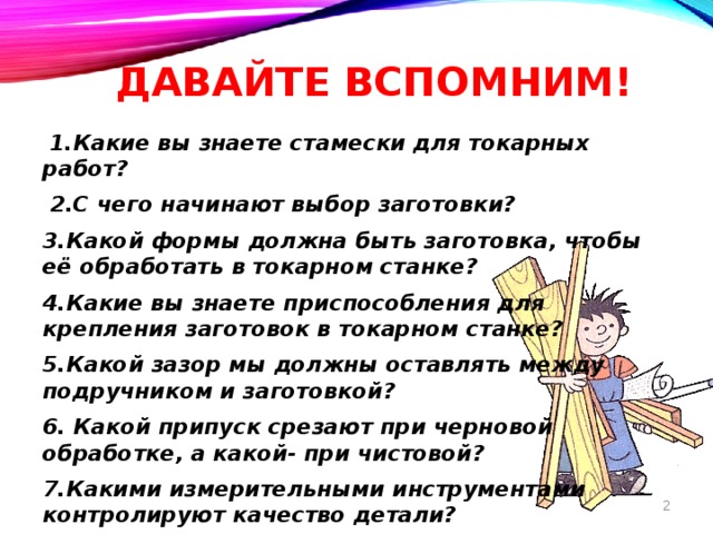 Давайте вспомним!  1.Какие вы знаете стамески для токарных работ?  2.С чего начинают выбор заготовки? 3.Какой формы должна быть заготовка, чтобы её обработать в токарном станке? 4.Какие вы знаете приспособления для крепления заготовок в токарном станке? 5.Какой зазор мы должны оставлять между подручником и заготовкой? 6. Какой припуск срезают при черновой обработке, а какой- при чистовой? 7.Какими измерительными инструментами контролируют качество детали?  