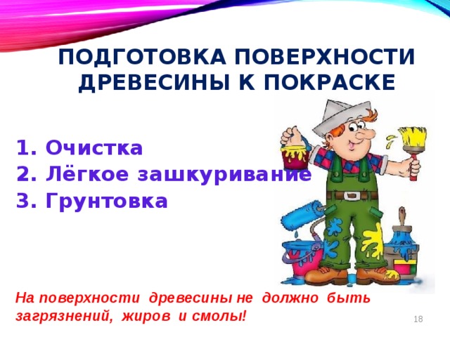 Подготовка поверхности древесины к покраске   1. Очистка 2. Лёгкое зашкуривание 3. Грунтовка     На поверхности древесины не должно быть загрязнений, жиров и смолы! 8 