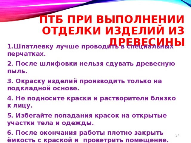 ПТБ при выполнении отделки изделий из древесины 1.Шпатлевку лучше проводить в специальных перчатках. 2. После шлифовки нельзя сдувать древесную пыль. 3. Окраску изделий производить только на подкладной основе. 4. Не подносите краски и растворители близко к лицу. 5. Избегайте попадания красок на открытые участки тела и одежды. 6. После окончания работы плотно закрыть ёмкость с краской и проветрить помещение. 7. Тщательно вымыть руки с мылом.  8 