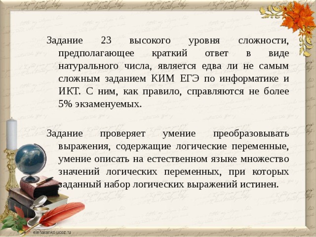 Задание 23 высокого уровня сложности, предполагающее краткий ответ в виде натурального числа, является едва ли не самым сложным заданием КИМ ЕГЭ по информатике и ИКТ. С ним, как правило, справляются не более 5% экзаменуемых. Задание проверяет умение преобразовывать выражения, содержащие логические переменные, умение описать на естественном языке множество значений логических переменных, при которых заданный набор логических выражений истинен. 
