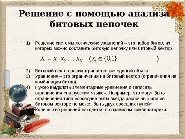 Решение с помощью анализа битовых цепочек Решение системы логических уравнений – это набор битов, из которых можно составить битовую цепочку или битовый вектор. Битовый вектор рассматривается как единый объект. Уравнения – это ограничения на битовый вектор (ограничения на комбинации битов). Нужно выделить элементарные уравнения и записать ограничения «на русском языке». Например, это могут быть ограничения типа «соседние биты всегда различны» или «в битовом векторе не может быть двух соседних нулей». Количество решений находится по правилам комбинаторики. 