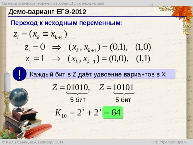 42 Демо-вариант ЕГЭ-2012 Переход к исходным переменным: !  Каждый бит в Z даёт удвоение вариантов в X! Вспомним, что каждая переменная z i – это эквивалентность. Если она равна нулю, возможно 2 пары исходных переменных. Аналогично при z i равном 1, тоже есть два варианта. Таким образом, каждый бит в цепочке Z удваивает число решения в исходных переменных. У нас есть две цепочки по 5 бит, поэтому общее число решений равно 64. 5 бит 5 бит 44 