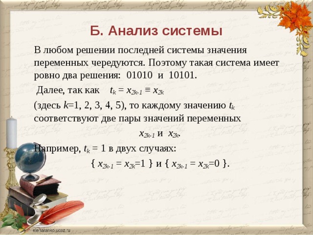 Б. Анализ системы В любом решении последней системы значения переменных чередуются. Поэтому такая система имеет ровно два решения: 01010 и 10101.  Далее, так как t k = x 2k-1 ≡ x 2k  (здесь k =1, 2, 3, 4, 5), то каждому значению t k соответствуют две пары значений переменных x 2k-1 и x 2k . Например, t k = 1 в двух случаях: { x 2k-1 = x 2k =1 } и { x 2k-1 = x 2k =0 }. 