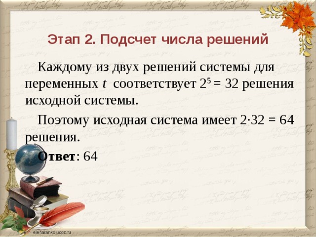 Этап 2. Подсчет числа решений Каждому из двух решений системы для переменных t соответствует 2 5 = 32 решения исходной системы. Поэтому исходная система имеет 2∙32 = 64 решения. Ответ : 64 