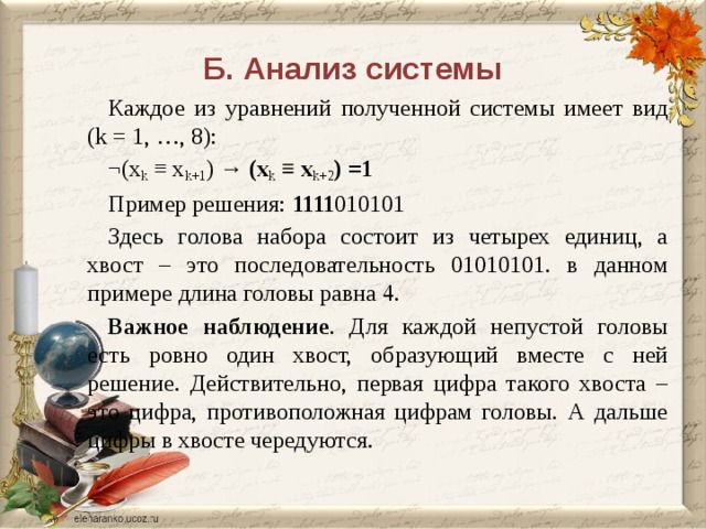 Б. Анализ системы Каждое из уравнений полученной системы имеет вид (k = 1, …, 8): ¬(x k ≡ x k+1 ) → (x k ≡ x k+2 ) =1 Пример решения: 1111 010101 Здесь голова набора состоит из четырех единиц, а хвост – это последовательность 01010101. в данном примере длина головы равна 4. Важное наблюдение . Для каждой непустой головы есть ровно один хвост, образующий вместе с ней решение. Действительно, первая цифра такого хвоста – это цифра, противоположная цифрам головы. А дальше цифры в хвосте чередуются. Иными словами, если два соседних элемента набора xk и xk+1 не равны между собой, то xk=xk+2, то есть элементы xk+1 и xk+2 также не равны между собой. Таким образом, набор удовлетворяет системе, тогда и только тогда, когда он обладает следующими свойствами. В начале набора стоит несколько (может быть, одно) одинаковых значений (назовем это