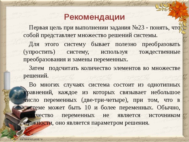 Рекомендации Первая цель  при выполнении задания №23 - понять, что собой представляет множество решений системы. Для этого систему бывает полезно преобразовать (упростить) систему, используя тождественные преобразования и замены переменных. Затем подсчитать количество элементов во множестве решений. Во многих случаях система состоит из однотипных уравнений, каждое из которых связывает небольшое число переменных (две-три-четыре), при том, что в системе может быть 10 и более переменных. Обычно, количество переменных не является источником сложности, оно является параметром решения. . 