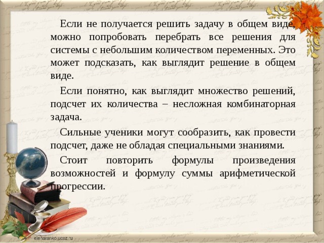 Если не получается решить задачу в общем виде, можно попробовать перебрать все решения для системы с небольшим количеством переменных. Это может подсказать, как выглядит решение в общем виде. Если понятно, как выглядит множество решений, подсчет их количества – несложная комбинаторная задача. Сильные ученики могут сообразить, как провести подсчет, даже не обладая специальными знаниями. Стоит повторить формулы произведения возможностей и формулу суммы арифметической прогрессии. 