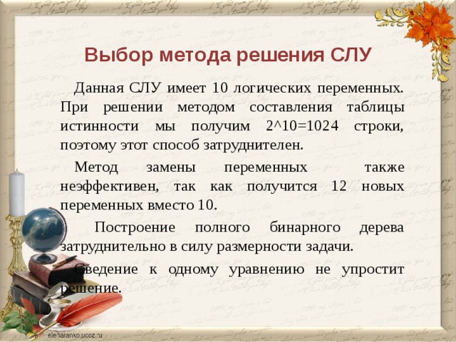 Выбор метода решения СЛУ Данная СЛУ имеет 10 логических переменных. При решении методом составления таблицы истинности мы получим 2^10=1024 строки, поэтому этот способ затруднителен. Метод замены переменных также неэффективен, так как получится 12 новых переменных вместо 10.  Построение полного бинарного дерева затруднительно в силу размерности задачи. Сведение к одному уравнению не упростит решение. дописать  