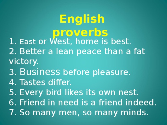 English proverbs 1. East or West, home is best. 2. Better a lean peace than a fat victory. 3. Business before pleasure. 4. Tastes differ. 5. Every bird likes its own nest. 6. Friend in need is a friend indeed. 7. So many men, so many minds. 
