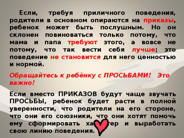  Если, требуя приличного поведения, родители в основном опираются на приказы , ребенок может быть послушным. Но он склонен повиноваться только потому, что мама и папа требуют  этого, а вовсе не потому, что так вести себя лучше ; это поведение не становится для него ценностью и нормой.  Обращайтесь к ребёнку с ПРОСЬБАМИ! Это важно! Если вместо ПРИКАЗОВ будут чаще звучать ПРОСЬБЫ , ребенок будет расти в полной уверенности, что родители на его стороне, что они его союзники, что они хотят помочь ему сформировать характер и выработать свою линию поведения.    