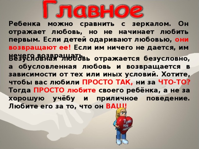 Ребенка можно сравнить с зеркалом. Он отражает любовь, но не начинает любить первым. Если детей одаривают любовью, они возвращают ее! Если им ничего не дается, им нечего возвращать. Безусловная любовь отражается безусловно, а обусловленная любовь и возвращается в зависимости от тех или иных условий. Хотите, чтобы вас любили ПРОСТО ТАК, ни за ЧТО-ТО? Тогда ПРОСТО любите своего ребёнка, а не за хорошую учёбу и приличное поведение. Любите его за то, что он ВАШ! 