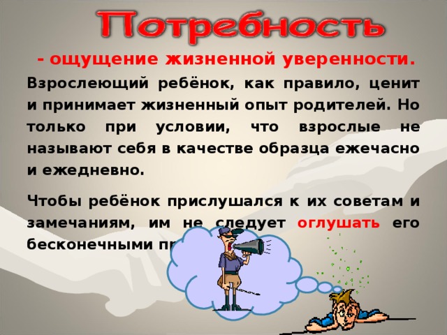 - ощущение жизненной уверенности. Взрослеющий ребёнок, как правило, ценит и принимает жизненный опыт родителей. Но только при условии, что взрослые не называ ют себя в качестве образца ежечасно и ежедневно. Чтобы ребёнок прислушался к их советам и замечаниям, им не следует оглушать его бесконечными проповедями. 