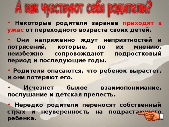  Некоторые родители заранее приходят в ужас от переходного возраста своих детей.  Они напряженно ждут неприятностей и потрясений, которые, по их мнению, неизбежно сопровождают подростковый период и последующие годы.  Родители опасаются, что ребенок вырастет, и они потеряют его.  Исчезнет былое взаимопонимание, послушание и детская прелесть.  Нередко родители переносят собственный страх и неуверенность на подрастающего ребенка. 