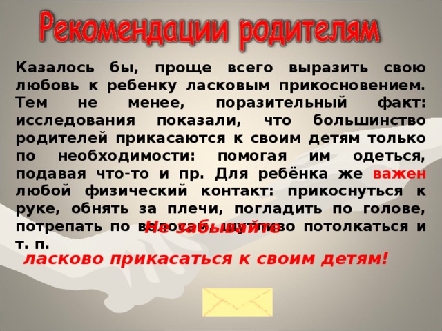 Казалось бы, проще всего выразить свою любовь к ребенку ласковым прикосновением. Тем не менее, поразительный факт: исследования показали, что большинство родителей прикасаются к своим детям только по необходимости: помогая им одеться, подавая что-то и пр. Для ребёнка же важен л юбой физический контакт: прикоснуться к руке, обнять за плечи, погладить по голове, потрепать по волосам, шутливо потолкаться и т. п.  Не забывайте ласково прикасаться к своим детям!  