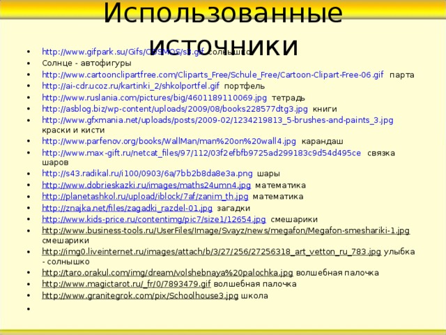 Использованные источники http://www.gifpark.su/Gifs/COSMOS/s3.gif солнышко Солнце - автофигуры http://www.cartoonclipartfree.com/Cliparts_Free/Schule_Free/Cartoon-Clipart-Free-06.gif парта http://ai-cdr.ucoz.ru/kartinki_2/shkolportfel.gif портфель http://www.ruslania.com/pictures/big/4601189110069.jpg тетрадь http://asblog.biz/wp-content/uploads/2009/08/books228577dtg3.jpg книги http://www.gfxmania.net/uploads/posts/2009-02/1234219813_5-brushes-and-paints_3.jpg краски и кисти http://www.parfenov.org/books/WallMan/man%20on%20wall4.jpg карандаш http://www.max - gift.ru/netcat_files/97/112/03f2efbfb9725ad299183c9d54d495ce связка шаров http://s43.radikal.ru/i100/0903/6a/7bb2b8da8e3a.png шары http://www.dobrieskazki.ru/images/maths24umn4.jpg математика http://planetashkol.ru/upload/iblock/7af/zanim_th.jpg математика http://znajka.net/files/zagadki_razdel-01.jpg загадки http://www.kids-price.ru/contentimg/pic7/size1/12654.jpg смешарики http://www.business-tools.ru/UserFiles/Image/Svayz/news/megafon/Megafon-smeshariki-1.jpg смешарики http://img0.liveinternet.ru/images/attach/b/3/27/256/27256318_art_vetton_ru_783.jpg улыбка - солнышко http://taro.orakul.com/img/dream/volshebnaya%20palochka.jpg волшебная палочка http://www.magictarot.ru/_fr/0/7893479.gif волшебная палочка http://www.granitegrok.com/pix/Schoolhouse3.jpg школа      