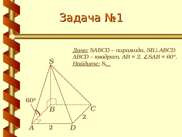 Задача №1 Дано: SABCD – пирамида, SB ⊥ ABCD ABCD – квадрат, АВ = 2 , ∠SAB = 60°. Найдите: S бок.  S 60º С В 2 А D 2 