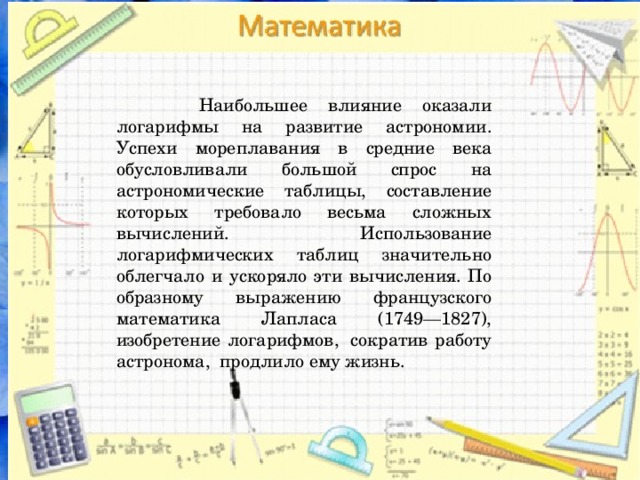  Наибольшее влияние оказали логарифмы на развитие астрономии. Успехи мореплавания в средние века обусловливали большой спрос на астрономические таблицы, составление которых требовало весьма сложных вычислений. Использование логарифмических таблиц значительно облегчало и ускоряло эти вычисления. По образному выражению французского математика Лапласа (1749—1827), изобретение логарифмов,  сократив работу астронома,  продлило ему жизнь. 