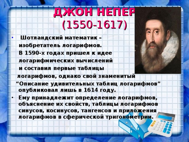 ДЖОН НЕПЕР  (1550-1617)  Шотландский математик –  изобретатель логарифмов.   В 1590-х годах пришел к идее  логарифмических вычислений  и составил первые таблицы  логарифмов, однако свой знаменитый  “ Описание удивительных таблиц логарифмов” опубликовал лишь в 1614 году. Ему принадлежит определение логарифмов, объяснение их свойств, таблицы логарифмов синусов, косинусов, тангенсов и приложения логарифмов в сферической тригонометрии.   