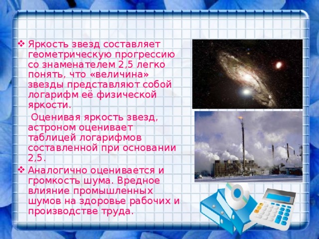 Яркость звезд составляет геометрическую прогрессию со знаменателем 2,5 легко понять, что «величина» звезды представляют собой логарифм её физической яркости.   Оценивая яркость звезд, астроном оценивает таблицей логарифмов составленной при основании 2,5. Аналогично оценивается и громкость шума. Вредное влияние промышленных шумов на здоровье рабочих и производстве труда. 