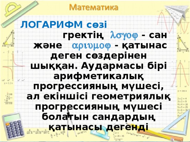 ЛОГАРИФМ сөзі гректің   - сан және  - қатынас деген сөздерінен шыққан.  Аудармасы бірі арифметикалық прогрессияның мүшесі, ал екіншісі геометриялық прогрессияның мүшесі болатын сандардың қатынасы дегенді 