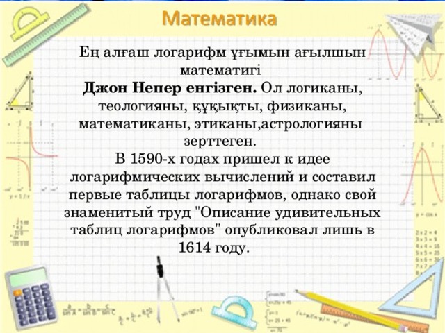 Ең алғаш логарифм ұғымын ағылшын математигі Джон Непер енгізген.  Ол логиканы, теологияны, құқықты, физиканы, математиканы, этиканы,астрологияны зерттеген. В 1590-х годах пришел к идее логарифмических вычислений и составил первые таблицы логарифмов, однако свой знаменитый труд 