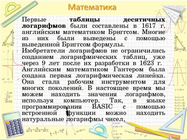 Первые таблицы десятичных логарифмов были составлены в 1617 г. английским математиком Бриггсом. Многие из них были выведены с помощью выведенной Бриггсом формулы. Изобретатели логарифмов не ограничились созданием логарифмических таблиц, уже через 9 лет после их разработки в 1623 г. Английским математиком Гантером была создана первая логарифмическая линейка. Она стала рабочим инструментом для многих поколений. В настоящее время мы можем находить значения логарифмов, используя компьютер. Так, в языке программирования BASIC с помощью встроенной функции можно находить натуральные логарифмы чисел. 