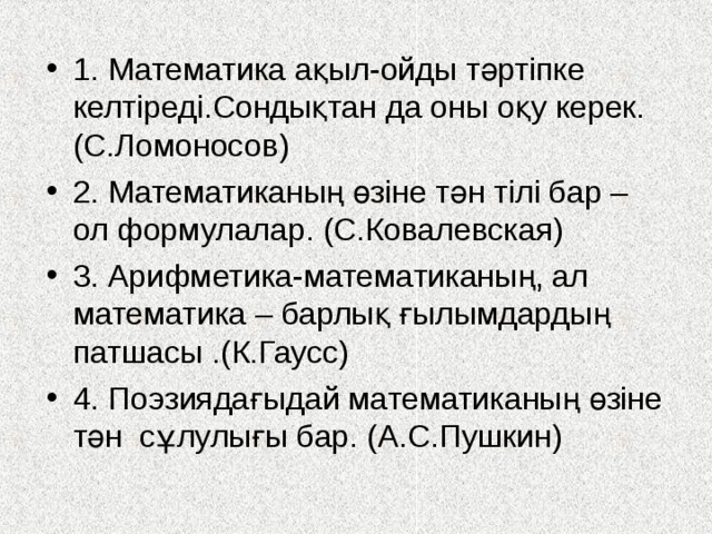 1. Математика ақыл-ойды тәртіпке келтіреді.Сондықтан да оны оқу керек.(С.Ломоносов) 2. Математиканың өзіне тән тілі бар – ол формулалар. (С.Ковалевская) 3. Арифметика-математиканың, ал математика – барлық ғылымдардың патшасы .(К.Гаусс) 4. Поэзиядағыдай математиканың өзіне тән сұлулығы бар. (А.С.Пушкин) 
